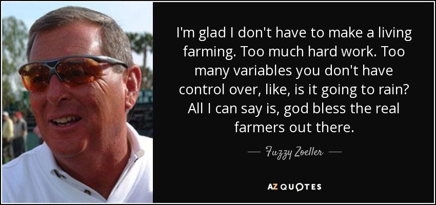 I'm glad I don't have to make a living farming. Too much hard work. Too many variables you don't have control over, like, is it going to rain? All I can say is, god bless the real farmers out there. - Fuzzy Zoeller