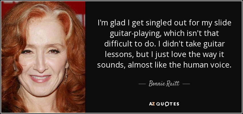 I'm glad I get singled out for my slide guitar-playing, which isn't that difficult to do. I didn't take guitar lessons, but I just love the way it sounds, almost like the human voice. - Bonnie Raitt