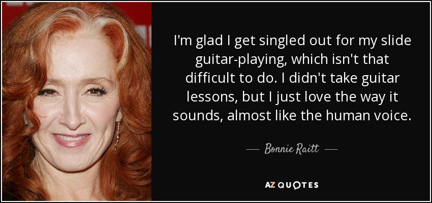 I'm glad I get singled out for my slide guitar-playing, which isn't that difficult to do. I didn't take guitar lessons, but I just love the way it sounds, almost like the human voice. - Bonnie Raitt