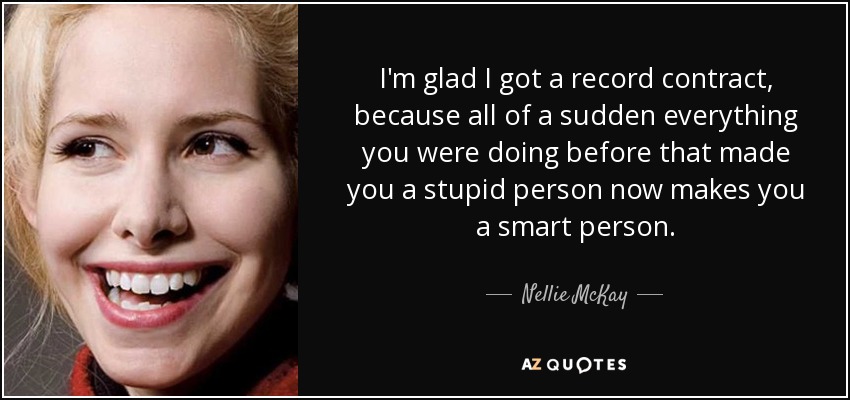 I'm glad I got a record contract, because all of a sudden everything you were doing before that made you a stupid person now makes you a smart person. - Nellie McKay