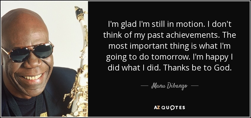 I'm glad I'm still in motion. I don't think of my past achievements. The most important thing is what I'm going to do tomorrow. I'm happy I did what I did. Thanks be to God. - Manu Dibango