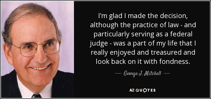 I'm glad I made the decision, although the practice of law - and particularly serving as a federal judge - was a part of my life that I really enjoyed and treasured and look back on it with fondness. - George J. Mitchell