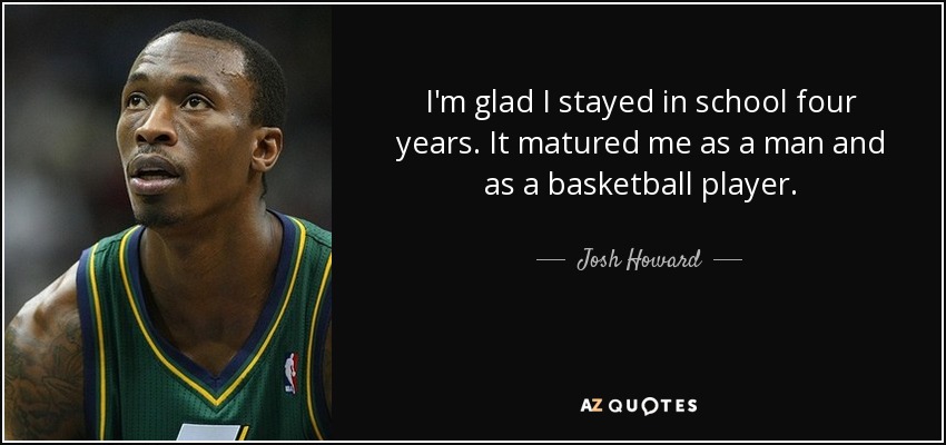 I'm glad I stayed in school four years. It matured me as a man and as a basketball player. - Josh Howard