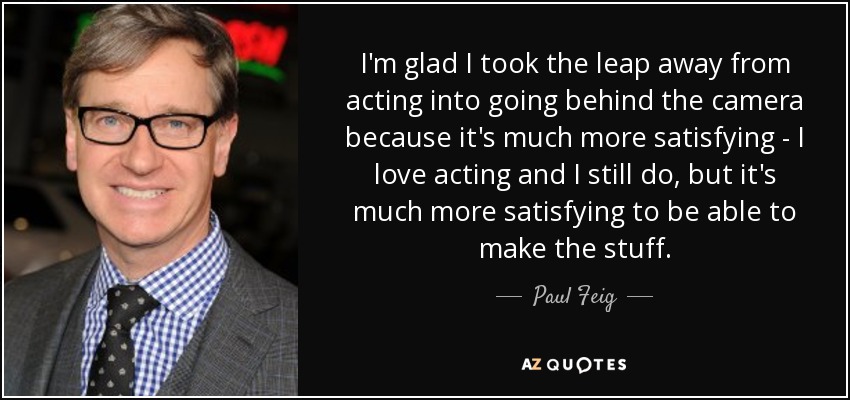 I'm glad I took the leap away from acting into going behind the camera because it's much more satisfying - I love acting and I still do, but it's much more satisfying to be able to make the stuff. - Paul Feig