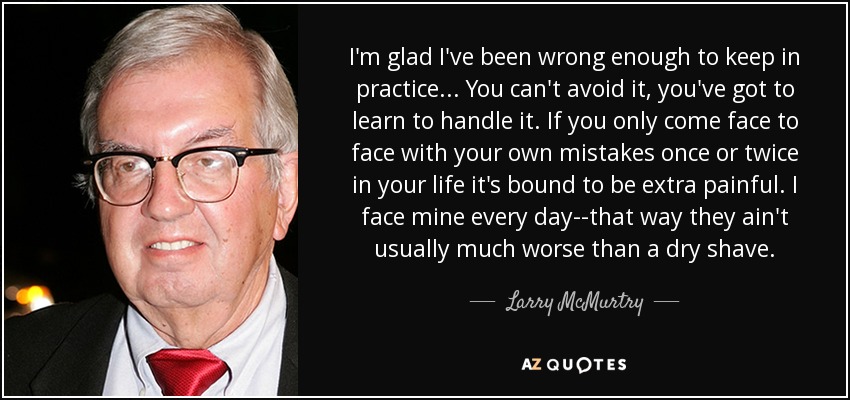 I'm glad I've been wrong enough to keep in practice. . . You can't avoid it, you've got to learn to handle it. If you only come face to face with your own mistakes once or twice in your life it's bound to be extra painful. I face mine every day--that way they ain't usually much worse than a dry shave. - Larry McMurtry