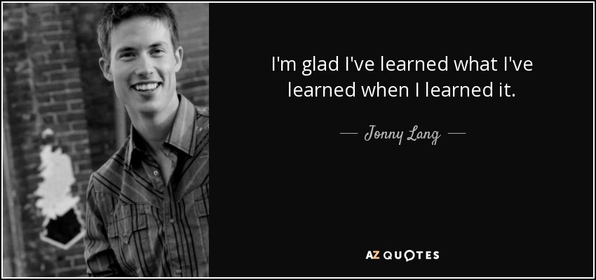 I'm glad I've learned what I've learned when I learned it. - Jonny Lang
