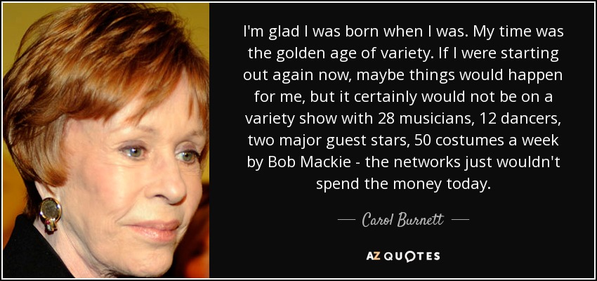 I'm glad I was born when I was. My time was the golden age of variety. If I were starting out again now, maybe things would happen for me, but it certainly would not be on a variety show with 28 musicians, 12 dancers, two major guest stars, 50 costumes a week by Bob Mackie - the networks just wouldn't spend the money today. - Carol Burnett