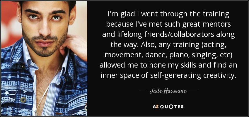 I'm glad I went through the training because I've met such great mentors and lifelong friends/collaborators along the way. Also, any training (acting, movement, dance, piano, singing, etc) allowed me to hone my skills and find an inner space of self-generating creativity. - Jade Hassoune