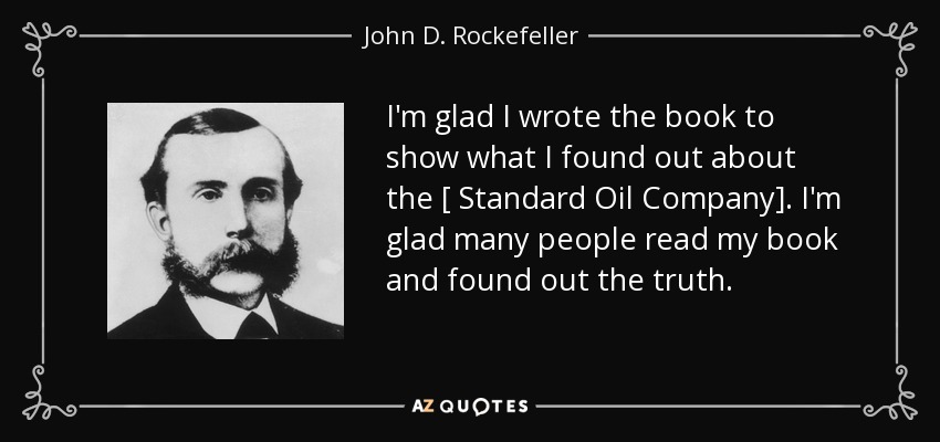 I'm glad I wrote the book to show what I found out about the [ Standard Oil Company]. I'm glad many people read my book and found out the truth. - John D. Rockefeller