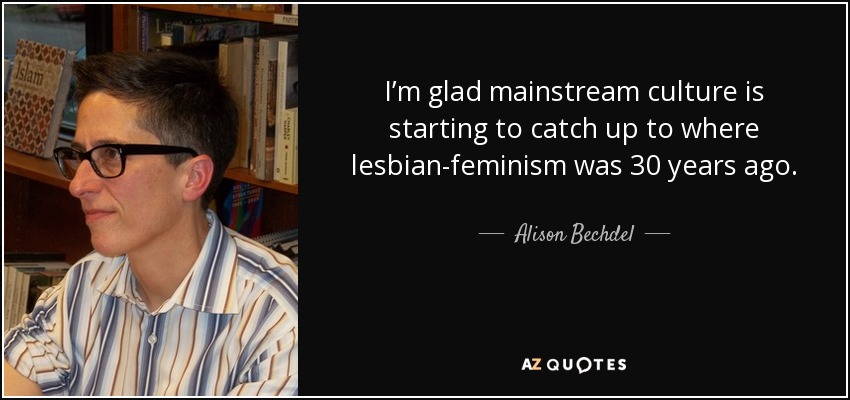 I’m glad mainstream culture is starting to catch up to where lesbian-feminism was 30 years ago. - Alison Bechdel