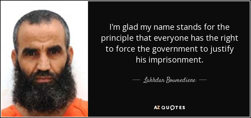 I'm glad my name stands for the principle that everyone has the right to force the government to justify his imprisonment. - Lakhdar Boumediene