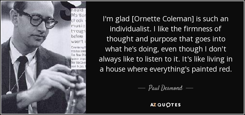 I'm glad [Ornette Coleman] is such an individualist. I like the firmness of thought and purpose that goes into what he's doing, even though I don't always like to listen to it. It's like living in a house where everything's painted red. - Paul Desmond