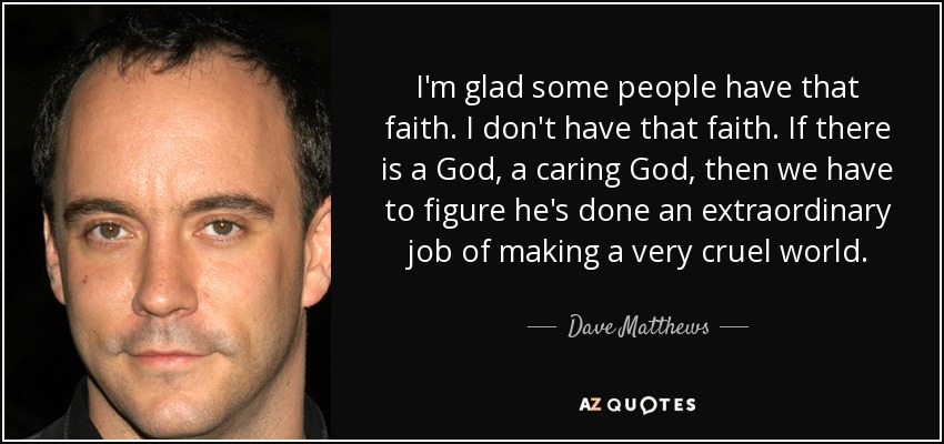 I'm glad some people have that faith. I don't have that faith. If there is a God, a caring God, then we have to figure he's done an extraordinary job of making a very cruel world. - Dave Matthews