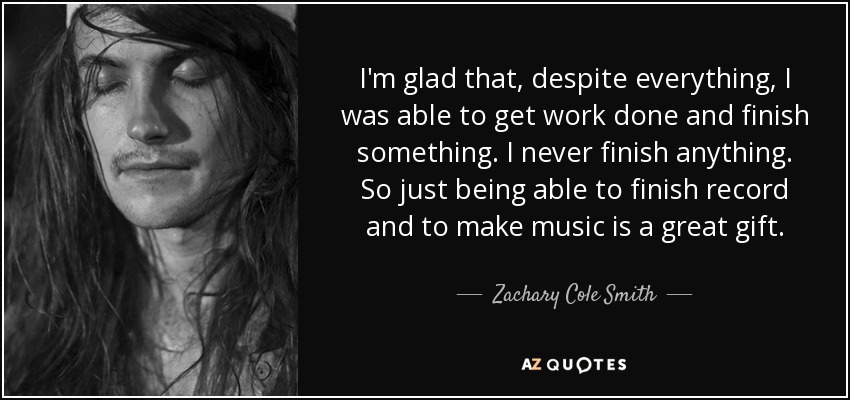 I'm glad that, despite everything, I was able to get work done and finish something. I never finish anything. So just being able to finish record and to make music is a great gift. - Zachary Cole Smith