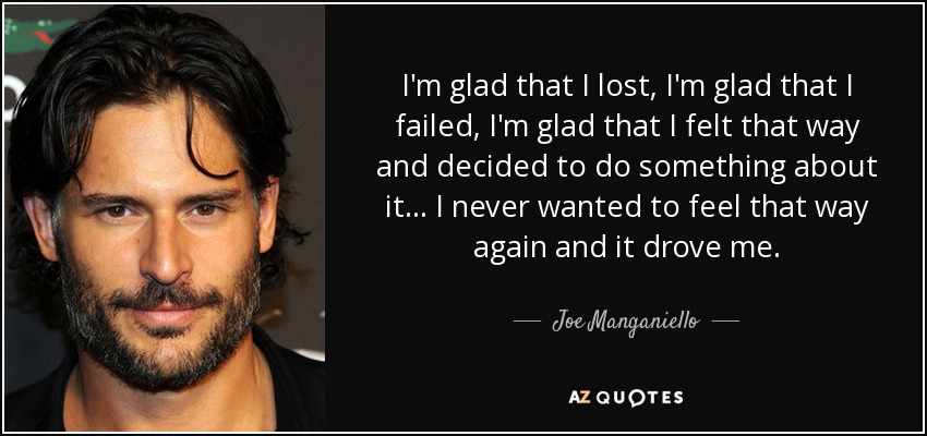 I'm glad that I lost, I'm glad that I failed, I'm glad that I felt that way and decided to do something about it... I never wanted to feel that way again and it drove me. - Joe Manganiello