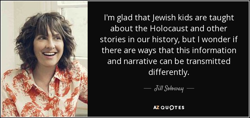 I'm glad that Jewish kids are taught about the Holocaust and other stories in our history, but I wonder if there are ways that this information and narrative can be transmitted differently. - Jill Soloway