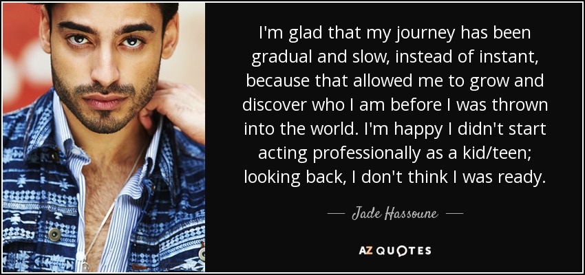 I'm glad that my journey has been gradual and slow, instead of instant, because that allowed me to grow and discover who I am before I was thrown into the world. I'm happy I didn't start acting professionally as a kid/teen; looking back, I don't think I was ready. - Jade Hassoune