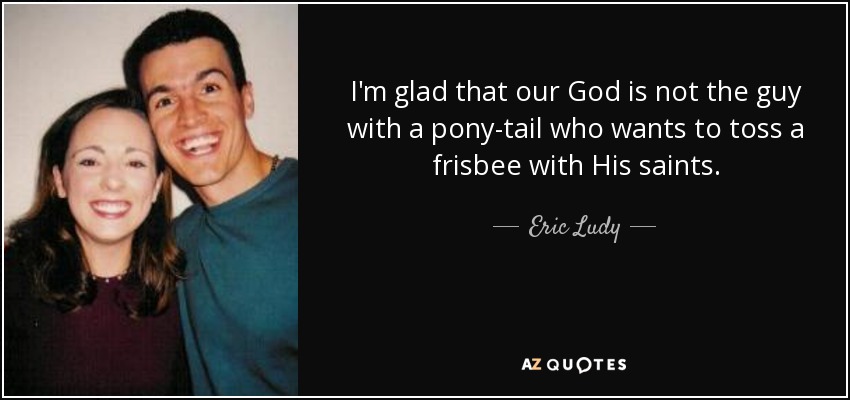 I'm glad that our God is not the guy with a pony-tail who wants to toss a frisbee with His saints. - Eric Ludy
