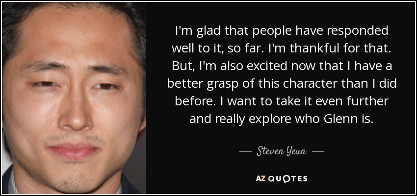 I'm glad that people have responded well to it, so far. I'm thankful for that. But, I'm also excited now that I have a better grasp of this character than I did before. I want to take it even further and really explore who Glenn is. - Steven Yeun