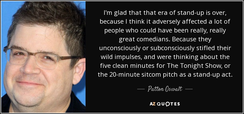 I'm glad that that era of stand-up is over, because I think it adversely affected a lot of people who could have been really, really great comedians. Because they unconsciously or subconsciously stifled their wild impulses, and were thinking about the five clean minutes for The Tonight Show, or the 20-minute sitcom pitch as a stand-up act. - Patton Oswalt
