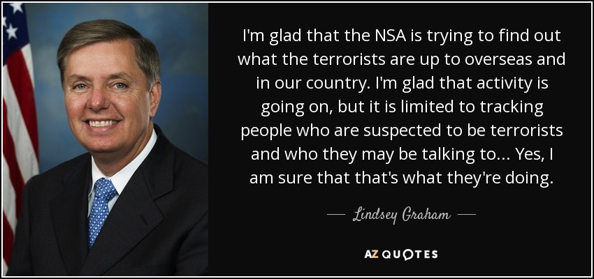I'm glad that the NSA is trying to find out what the terrorists are up to overseas and in our country. I'm glad that activity is going on, but it is limited to tracking people who are suspected to be terrorists and who they may be talking to... Yes, I am sure that that's what they're doing. - Lindsey Graham