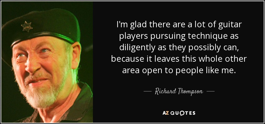 I'm glad there are a lot of guitar players pursuing technique as diligently as they possibly can, because it leaves this whole other area open to people like me. - Richard Thompson