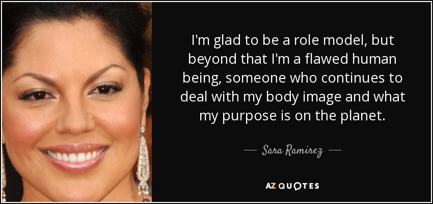 I'm glad to be a role model, but beyond that I'm a flawed human being, someone who continues to deal with my body image and what my purpose is on the planet. - Sara Ramirez
