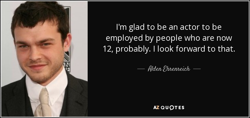 I'm glad to be an actor to be employed by people who are now 12, probably. I look forward to that. - Alden Ehrenreich