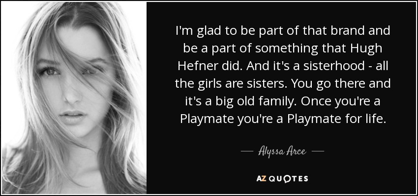 I'm glad to be part of that brand and be a part of something that Hugh Hefner did. And it's a sisterhood - all the girls are sisters. You go there and it's a big old family. Once you're a Playmate you're a Playmate for life. - Alyssa Arce