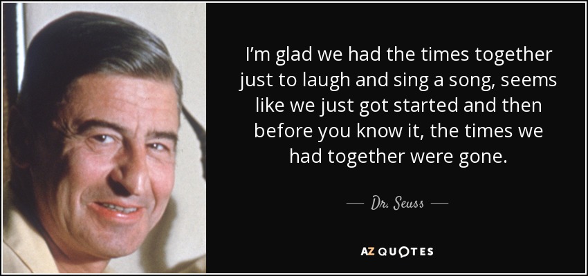 I’m glad we had the times together just to laugh and sing a song, seems like we just got started and then before you know it, the times we had together were gone. - Dr. Seuss