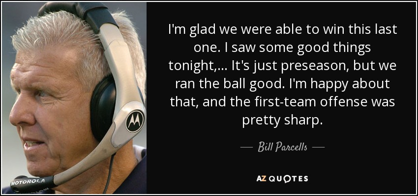 I'm glad we were able to win this last one. I saw some good things tonight, ... It's just preseason, but we ran the ball good. I'm happy about that, and the first-team offense was pretty sharp. - Bill Parcells