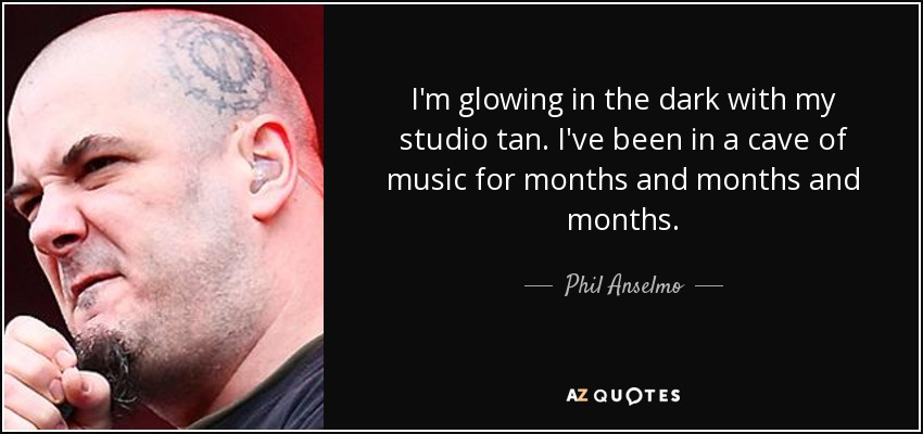 I'm glowing in the dark with my studio tan. I've been in a cave of music for months and months and months. - Phil Anselmo