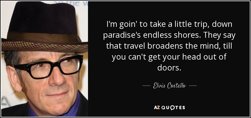 I'm goin' to take a little trip, down paradise's endless shores. They say that travel broadens the mind, till you can't get your head out of doors. - Elvis Costello