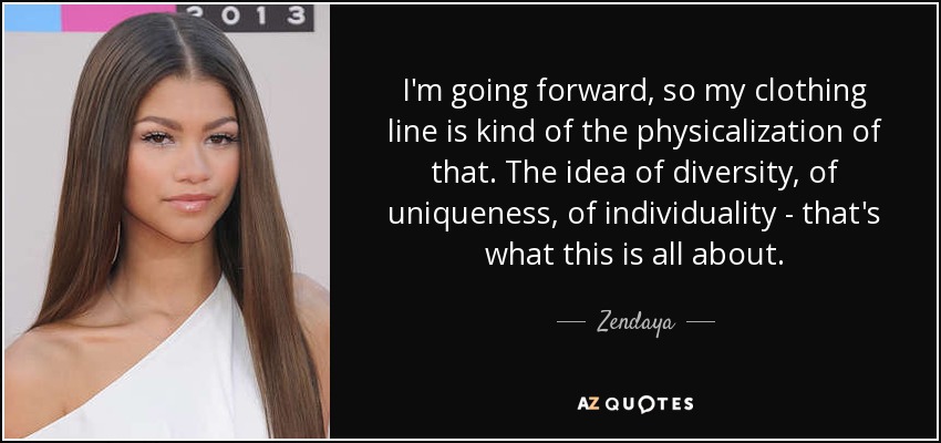 I'm going forward, so my clothing line is kind of the physicalization of that. The idea of diversity, of uniqueness, of individuality - that's what this is all about. - Zendaya