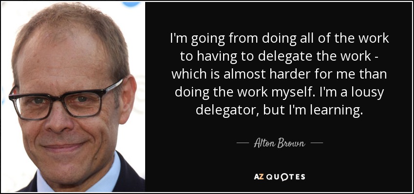 I'm going from doing all of the work to having to delegate the work - which is almost harder for me than doing the work myself. I'm a lousy delegator, but I'm learning. - Alton Brown