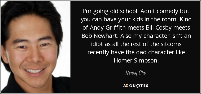 I'm going old school. Adult comedy but you can have your kids in the room. Kind of Andy Griffith meets Bill Cosby meets Bob Newhart. Also my character isn't an idiot as all the rest of the sitcoms recently have the dad character like Homer Simpson. - Henry Cho