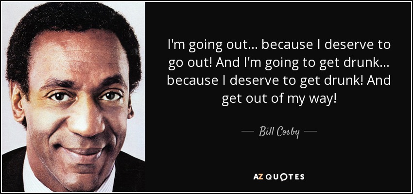 I'm going out... because I deserve to go out! And I'm going to get drunk... because I deserve to get drunk! And get out of my way! - Bill Cosby
