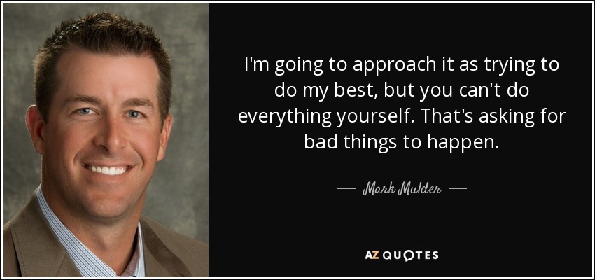 I'm going to approach it as trying to do my best, but you can't do everything yourself. That's asking for bad things to happen. - Mark Mulder