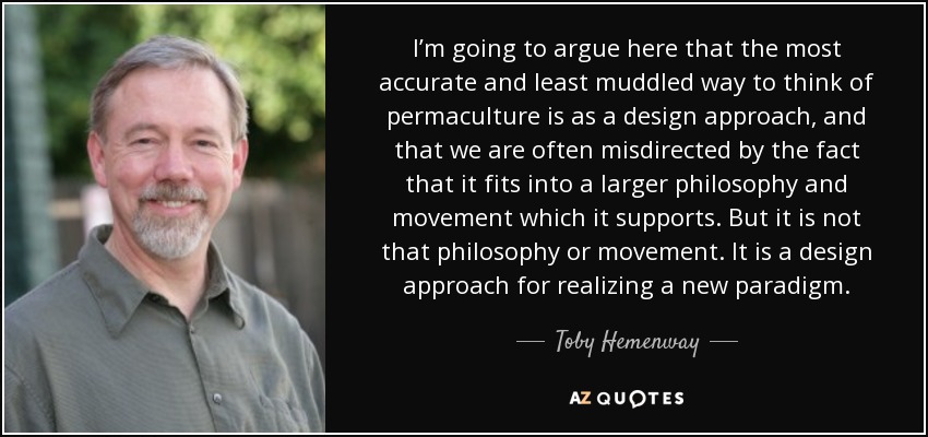 I’m going to argue here that the most accurate and least muddled way to think of permaculture is as a design approach, and that we are often misdirected by the fact that it fits into a larger philosophy and movement which it supports. But it is not that philosophy or movement. It is a design approach for realizing a new paradigm. - Toby Hemenway