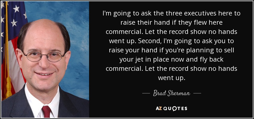 I'm going to ask the three executives here to raise their hand if they flew here commercial. Let the record show no hands went up. Second, I'm going to ask you to raise your hand if you're planning to sell your jet in place now and fly back commercial. Let the record show no hands went up. - Brad Sherman