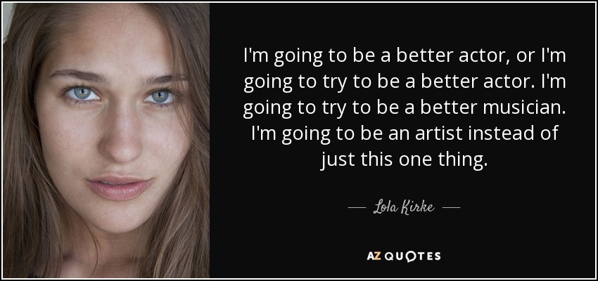I'm going to be a better actor, or I'm going to try to be a better actor. I'm going to try to be a better musician. I'm going to be an artist instead of just this one thing. - Lola Kirke