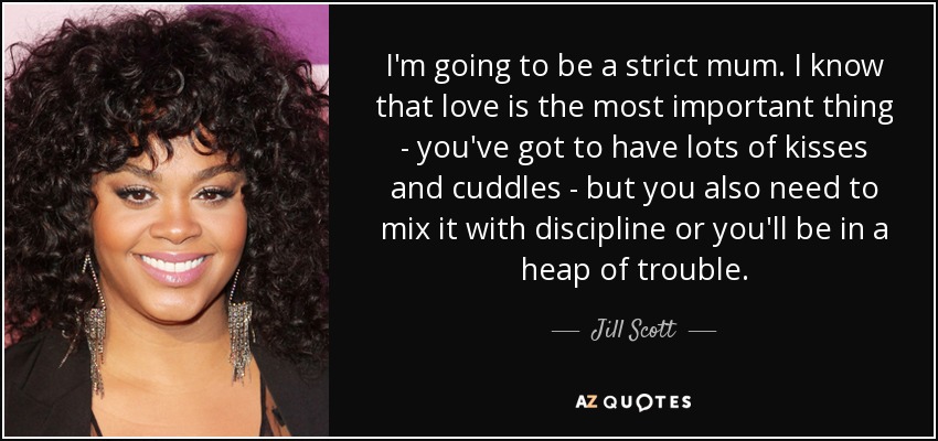 I'm going to be a strict mum. I know that love is the most important thing - you've got to have lots of kisses and cuddles - but you also need to mix it with discipline or you'll be in a heap of trouble. - Jill Scott