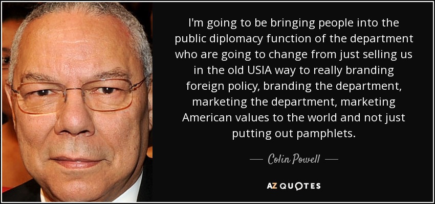I'm going to be bringing people into the public diplomacy function of the department who are going to change from just selling us in the old USIA way to really branding foreign policy, branding the department, marketing the department, marketing American values to the world and not just putting out pamphlets. - Colin Powell