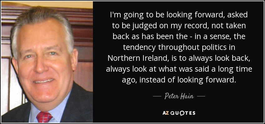 I'm going to be looking forward, asked to be judged on my record, not taken back as has been the - in a sense, the tendency throughout politics in Northern Ireland, is to always look back, always look at what was said a long time ago, instead of looking forward. - Peter Hain