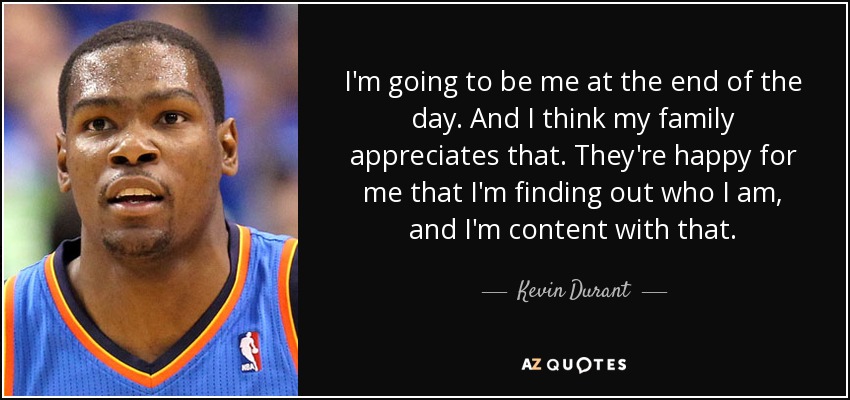 I'm going to be me at the end of the day. And I think my family appreciates that. They're happy for me that I'm finding out who I am, and I'm content with that. - Kevin Durant