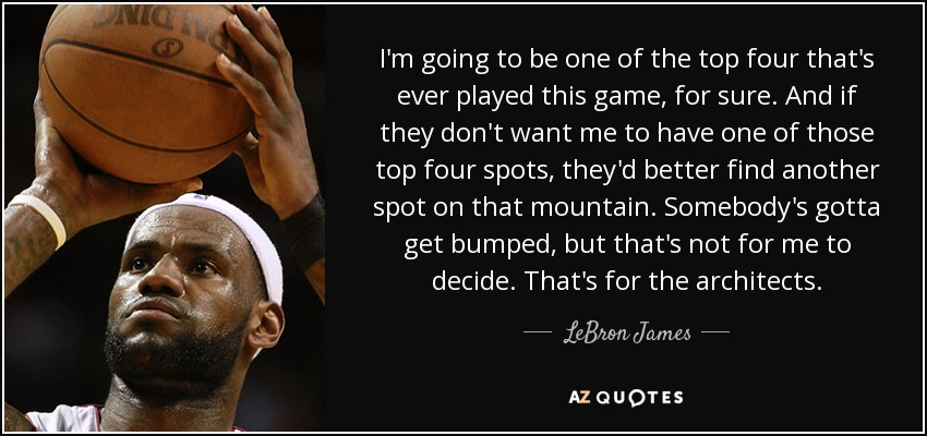 I'm going to be one of the top four that's ever played this game, for sure. And if they don't want me to have one of those top four spots, they'd better find another spot on that mountain. Somebody's gotta get bumped, but that's not for me to decide. That's for the architects. - LeBron James