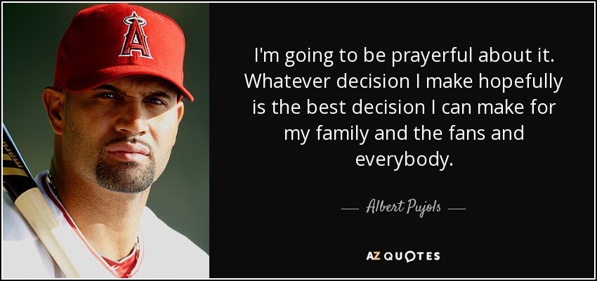 I'm going to be prayerful about it. Whatever decision I make hopefully is the best decision I can make for my family and the fans and everybody. - Albert Pujols
