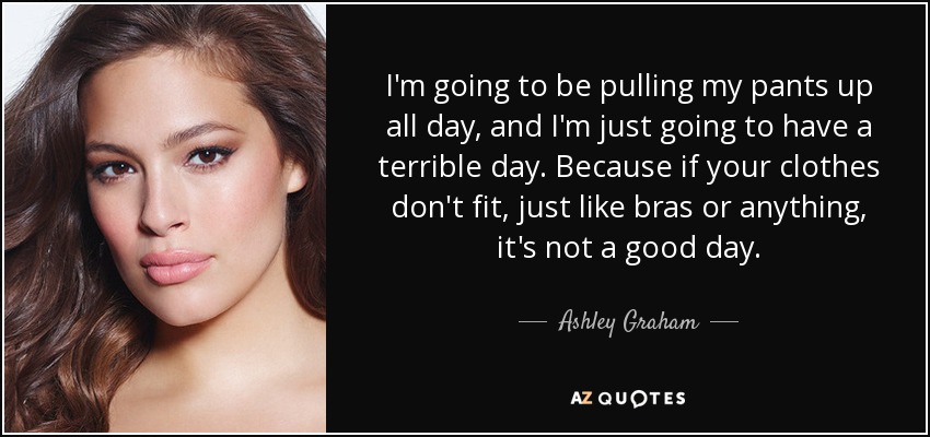 I'm going to be pulling my pants up all day, and I'm just going to have a terrible day. Because if your clothes don't fit, just like bras or anything, it's not a good day. - Ashley Graham