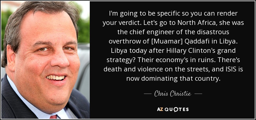 I'm going to be specific so you can render your verdict. Let's go to North Africa, she was the chief engineer of the disastrous overthrow of [Muamar] Qaddafi in Libya. Libya today after Hillary Clinton's grand strategy? Their economy's in ruins. There's death and violence on the streets, and ISIS is now dominating that country. - Chris Christie