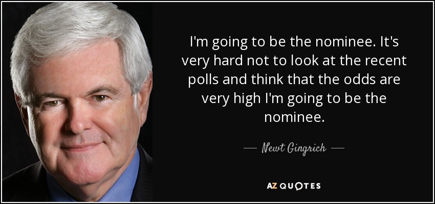 I'm going to be the nominee. It's very hard not to look at the recent polls and think that the odds are very high I'm going to be the nominee. - Newt Gingrich